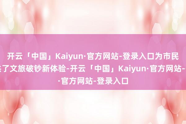 开云「中国」Kaiyun·官方网站-登录入口为市民旅客提供了文旅破钞新体验-开云「中国」Kaiyun·官方网站-登录入口