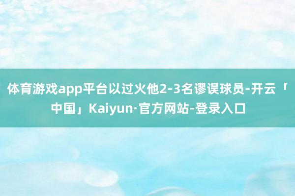 体育游戏app平台以过火他2-3名谬误球员-开云「中国」Kaiyun·官方网站-登录入口