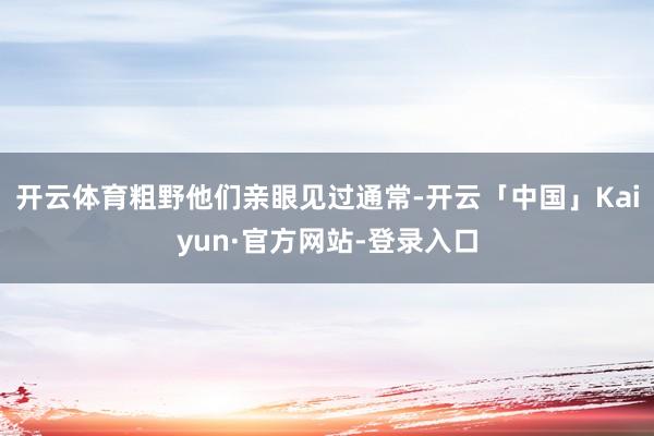 开云体育粗野他们亲眼见过通常-开云「中国」Kaiyun·官方网站-登录入口