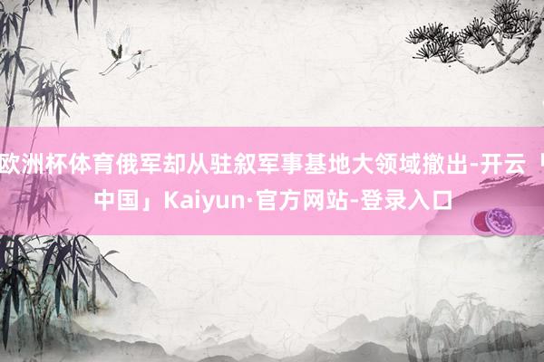 欧洲杯体育俄军却从驻叙军事基地大领域撤出-开云「中国」Kaiyun·官方网站-登录入口