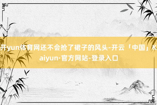 开yun体育网还不会抢了裙子的风头-开云「中国」Kaiyun·官方网站-登录入口