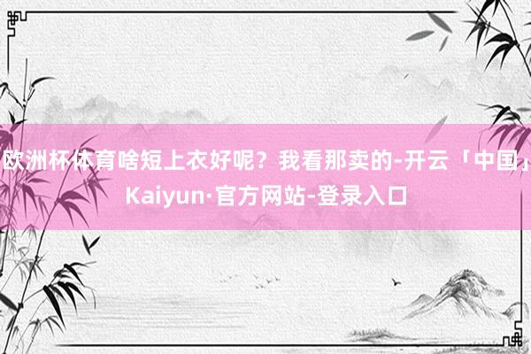 欧洲杯体育啥短上衣好呢？我看那卖的-开云「中国」Kaiyun·官方网站-登录入口