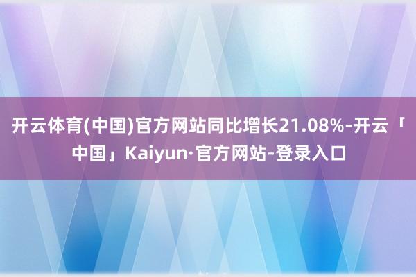 开云体育(中国)官方网站同比增长21.08%-开云「中国」Kaiyun·官方网站-登录入口