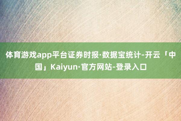 体育游戏app平台　　证券时报·数据宝统计-开云「中国」Kaiyun·官方网站-登录入口