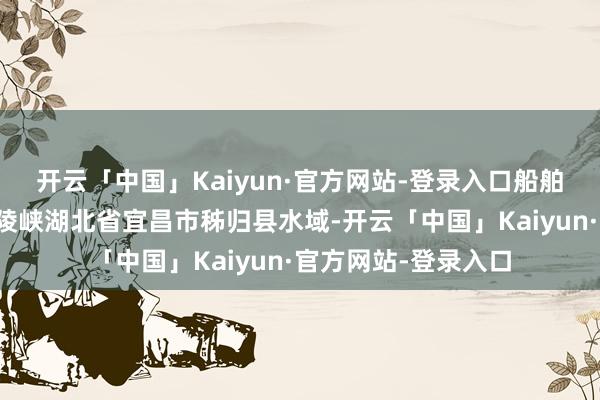 开云「中国」Kaiyun·官方网站-登录入口船舶行驶在长江三峡西陵峡湖北省宜昌市秭归县水域-开云「中国」Kaiyun·官方网站-登录入口