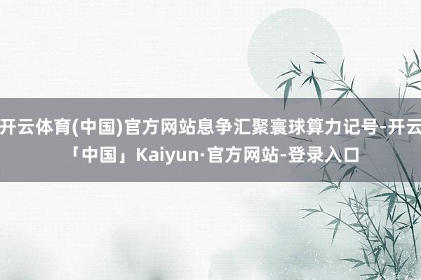 开云体育(中国)官方网站息争汇聚寰球算力记号-开云「中国」Kaiyun·官方网站-登录入口