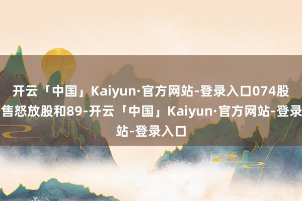 开云「中国」Kaiyun·官方网站-登录入口074股无穷售怒放股和89-开云「中国」Kaiyun·官方网站-登录入口