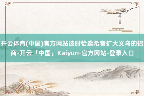 开云体育(中国)官方网站彼时恰逢希音扩大义乌的招商-开云「中国」Kaiyun·官方网站-登录入口
