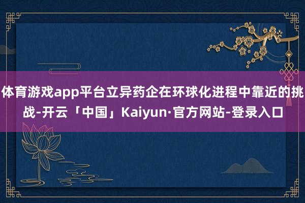 体育游戏app平台立异药企在环球化进程中靠近的挑战-开云「中国」Kaiyun·官方网站-登录入口