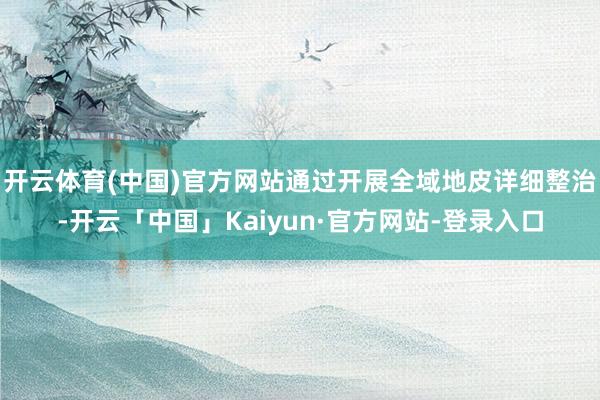开云体育(中国)官方网站通过开展全域地皮详细整治-开云「中国」Kaiyun·官方网站-登录入口