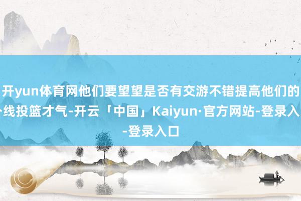 开yun体育网他们要望望是否有交游不错提高他们的外线投篮才气-开云「中国」Kaiyun·官方网站-登录入口