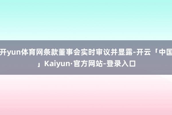 开yun体育网条款董事会实时审议并显露-开云「中国」Kaiyun·官方网站-登录入口