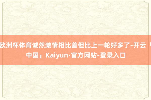 欧洲杯体育诚然激情相比差但比上一轮好多了-开云「中国」Kaiyun·官方网站-登录入口