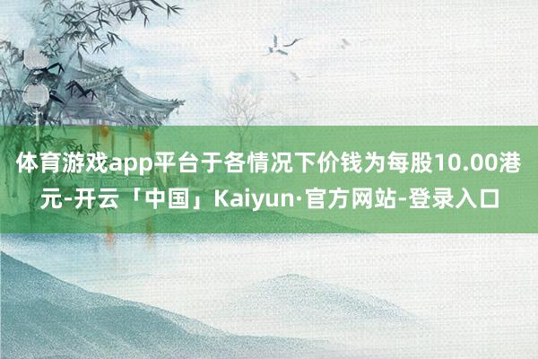 体育游戏app平台于各情况下价钱为每股10.00港元-开云「中国」Kaiyun·官方网站-登录入口