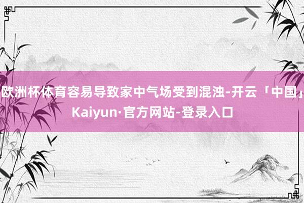 欧洲杯体育容易导致家中气场受到混浊-开云「中国」Kaiyun·官方网站-登录入口