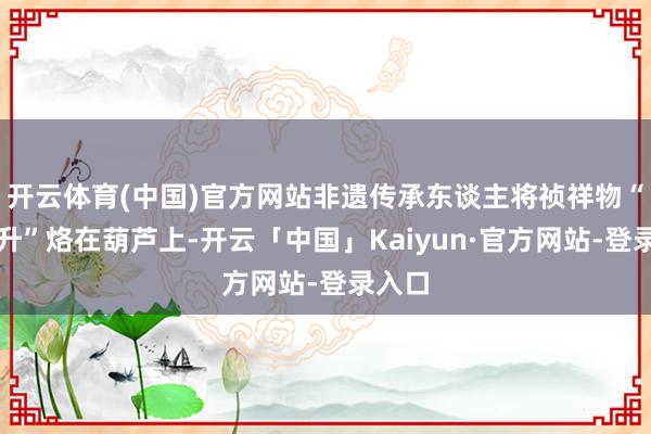 开云体育(中国)官方网站非遗传承东谈主将祯祥物“巳升升”烙在葫芦上-开云「中国」Kaiyun·官方网站-登录入口