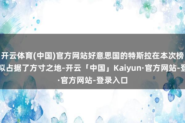 开云体育(中国)官方网站好意思国的特斯拉在本次榜单中相似占据了方寸之地-开云「中国」Kaiyun·官方网站-登录入口
