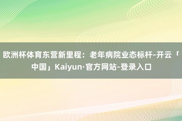 欧洲杯体育　　东营新里程：老年病院业态标杆-开云「中国」Kaiyun·官方网站-登录入口
