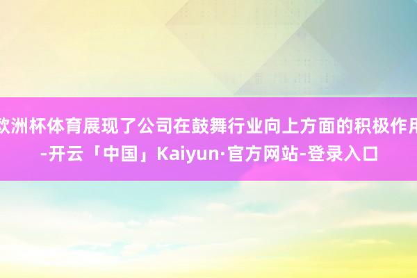 欧洲杯体育展现了公司在鼓舞行业向上方面的积极作用-开云「中国」Kaiyun·官方网站-登录入口