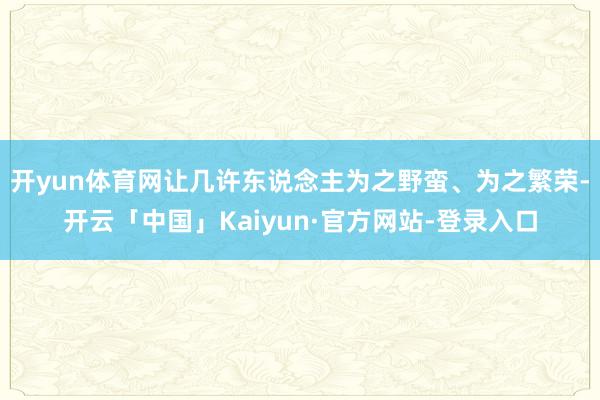 开yun体育网让几许东说念主为之野蛮、为之繁荣-开云「中国」Kaiyun·官方网站-登录入口