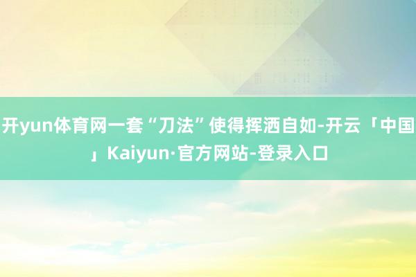 开yun体育网一套“刀法”使得挥洒自如-开云「中国」Kaiyun·官方网站-登录入口