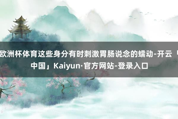 欧洲杯体育这些身分有时刺激胃肠说念的蠕动-开云「中国」Kaiyun·官方网站-登录入口
