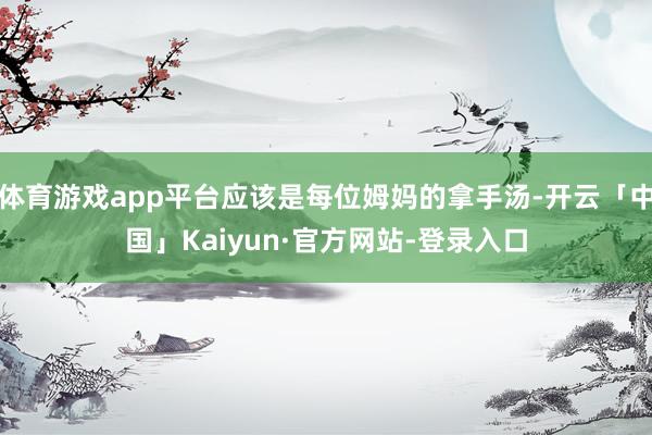 体育游戏app平台应该是每位姆妈的拿手汤-开云「中国」Kaiyun·官方网站-登录入口