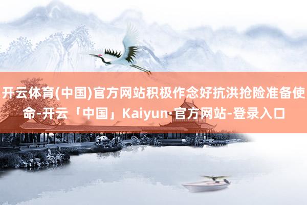 开云体育(中国)官方网站积极作念好抗洪抢险准备使命-开云「中国」Kaiyun·官方网站-登录入口