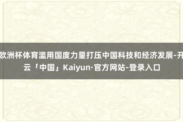 欧洲杯体育滥用国度力量打压中国科技和经济发展-开云「中国」Kaiyun·官方网站-登录入口
