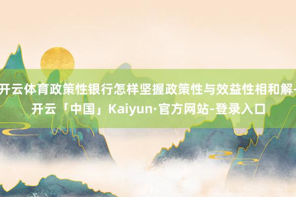 开云体育政策性银行怎样坚握政策性与效益性相和解-开云「中国」Kaiyun·官方网站-登录入口