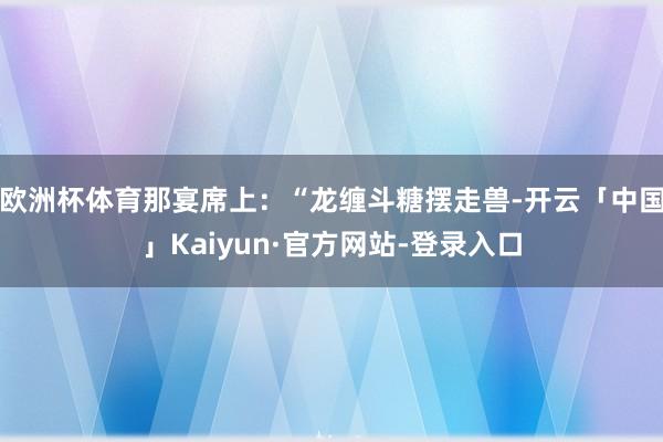 欧洲杯体育那宴席上：“龙缠斗糖摆走兽-开云「中国」Kaiyun·官方网站-登录入口