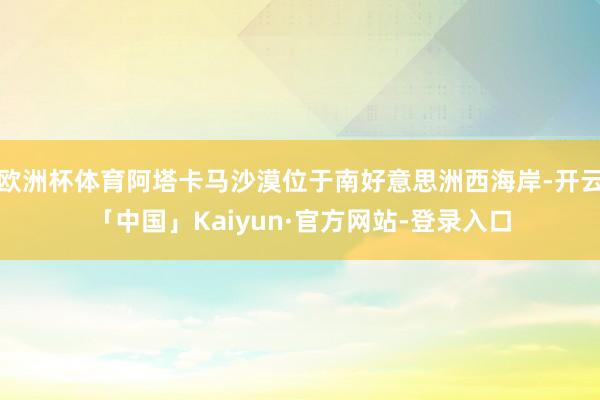 欧洲杯体育阿塔卡马沙漠位于南好意思洲西海岸-开云「中国」Kaiyun·官方网站-登录入口