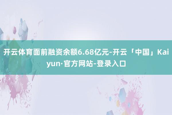 开云体育面前融资余额6.68亿元-开云「中国」Kaiyun·官方网站-登录入口