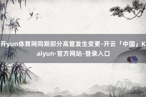 开yun体育网同期部分高管发生变更-开云「中国」Kaiyun·官方网站-登录入口