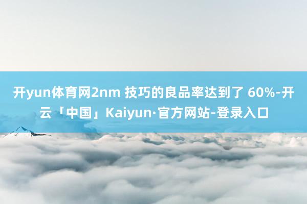 开yun体育网2nm 技巧的良品率达到了 60%-开云「中国」Kaiyun·官方网站-登录入口