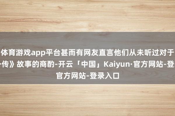 体育游戏app平台甚而有网友直言他们从未听过对于《黑外传》故事的商酌-开云「中国」Kaiyun·官方网站-登录入口