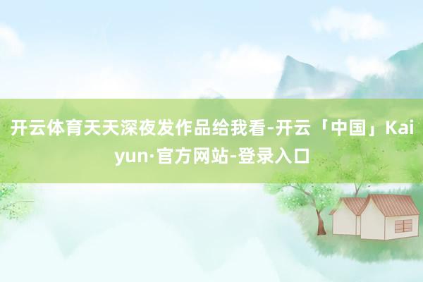 开云体育天天深夜发作品给我看-开云「中国」Kaiyun·官方网站-登录入口