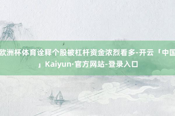 欧洲杯体育诠释个股被杠杆资金浓烈看多-开云「中国」Kaiyun·官方网站-登录入口