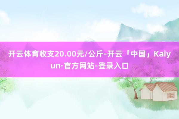 开云体育收支20.00元/公斤-开云「中国」Kaiyun·官方网站-登录入口