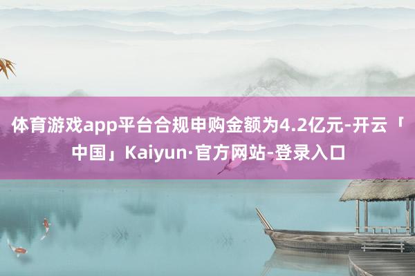 体育游戏app平台合规申购金额为4.2亿元-开云「中国」Kaiyun·官方网站-登录入口