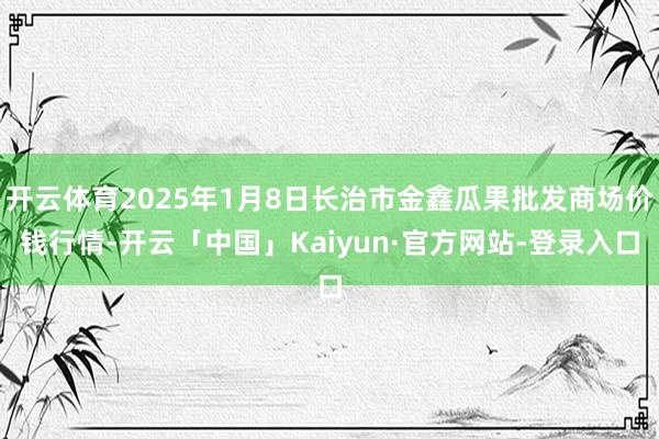 开云体育2025年1月8日长治市金鑫瓜果批发商场价钱行情-开云「中国」Kaiyun·官方网站-登录入口