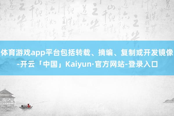 体育游戏app平台包括转载、摘编、复制或开发镜像-开云「中国」Kaiyun·官方网站-登录入口