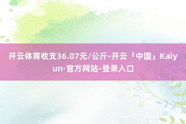 开云体育收支36.07元/公斤-开云「中国」Kaiyun·官方网站-登录入口