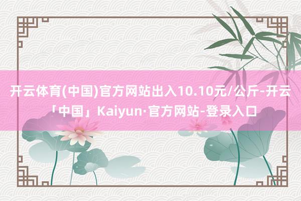 开云体育(中国)官方网站出入10.10元/公斤-开云「中国」Kaiyun·官方网站-登录入口