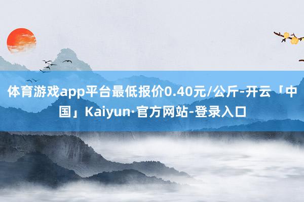 体育游戏app平台最低报价0.40元/公斤-开云「中国」Kaiyun·官方网站-登录入口