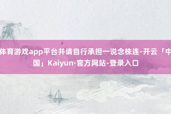 体育游戏app平台并请自行承担一说念株连-开云「中国」Kaiyun·官方网站-登录入口