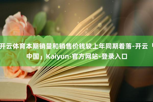开云体育本期销量和销售价钱较上年同期着落-开云「中国」Kaiyun·官方网站-登录入口
