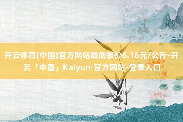 开云体育(中国)官方网站最低报价6.16元/公斤-开云「中国」Kaiyun·官方网站-登录入口