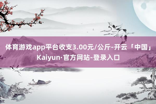 体育游戏app平台收支3.00元/公斤-开云「中国」Kaiyun·官方网站-登录入口