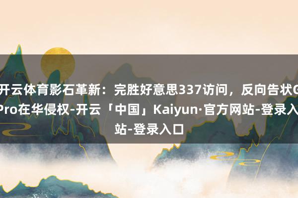 开云体育影石革新：完胜好意思337访问，反向告状GoPro在华侵权-开云「中国」Kaiyun·官方网站-登录入口
